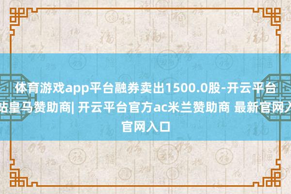 体育游戏app平台融券卖出1500.0股-开云平台网站皇马赞助商| 开云平台官方ac米兰赞助商 最新官网入口