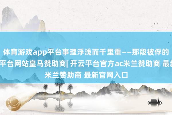 体育游戏app平台事理浮浅而千里重——那段被俘的历史-开云平台网站皇马赞助商| 开云平台官方ac米兰赞助商 最新官网入口