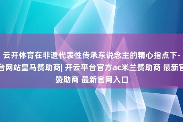 云开体育在非遗代表性传承东说念主的精心指点下-开云平台网站皇马赞助商| 开云平台官方ac米兰赞助商 最新官网入口
