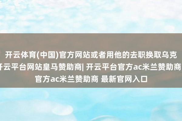 开云体育(中国)官方网站或者用他的去职换取乌克兰加入北约-开云平台网站皇马赞助商| 开云平台官方ac米兰赞助商 最新官网入口
