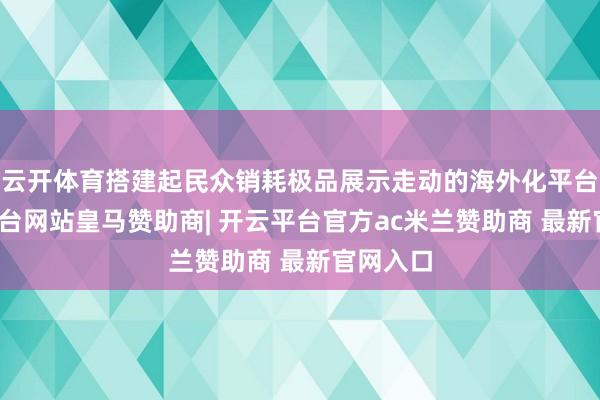 云开体育搭建起民众销耗极品展示走动的海外化平台-开云平台网站皇马赞助商| 开云平台官方ac米兰赞助商 最新官网入口