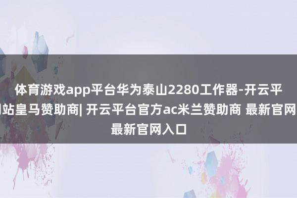 体育游戏app平台华为泰山2280工作器-开云平台网站皇马赞助商| 开云平台官方ac米兰赞助商 最新官网入口