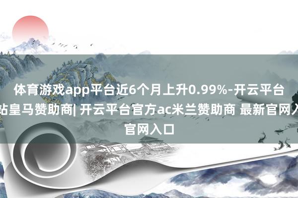 体育游戏app平台近6个月上升0.99%-开云平台网站皇马赞助商| 开云平台官方ac米兰赞助商 最新官网入口