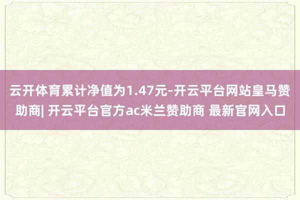 云开体育累计净值为1.47元-开云平台网站皇马赞助商| 开云平台官方ac米兰赞助商 最新官网入口