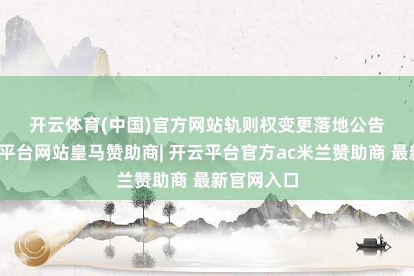 开云体育(中国)官方网站　　轨则权变更落地　　公告披露-开云平台网站皇马赞助商| 开云平台官方ac米兰赞助商 最新官网入口
