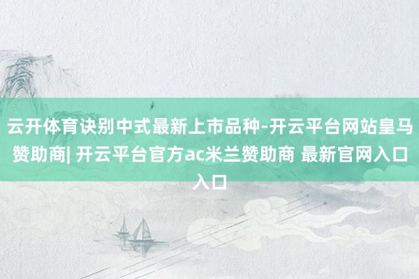 云开体育诀别中式最新上市品种-开云平台网站皇马赞助商| 开云平台官方ac米兰赞助商 最新官网入口