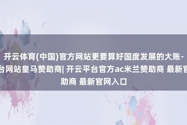 开云体育(中国)官方网站更要算好国度发展的大账-开云平台网站皇马赞助商| 开云平台官方ac米兰赞助商 最新官网入口