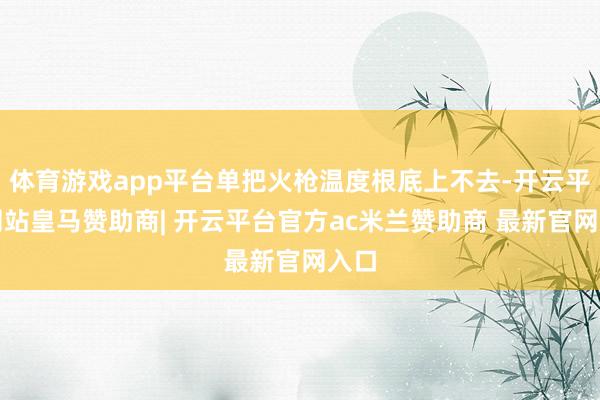 体育游戏app平台单把火枪温度根底上不去-开云平台网站皇马赞助商| 开云平台官方ac米兰赞助商 最新官网入口