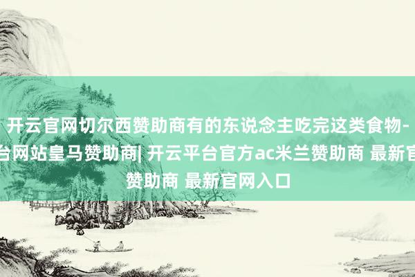开云官网切尔西赞助商有的东说念主吃完这类食物-开云平台网站皇马赞助商| 开云平台官方ac米兰赞助商 最新官网入口