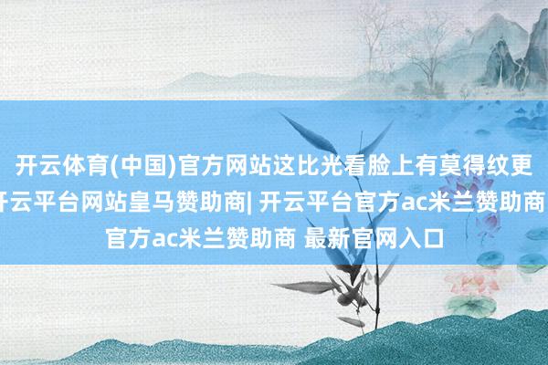 开云体育(中国)官方网站这比光看脸上有莫得纹更能评释问题-开云平台网站皇马赞助商| 开云平台官方ac米兰赞助商 最新官网入口