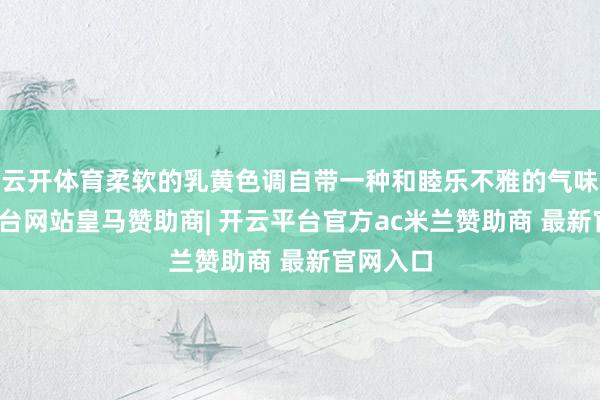 云开体育柔软的乳黄色调自带一种和睦乐不雅的气味-开云平台网站皇马赞助商| 开云平台官方ac米兰赞助商 最新官网入口