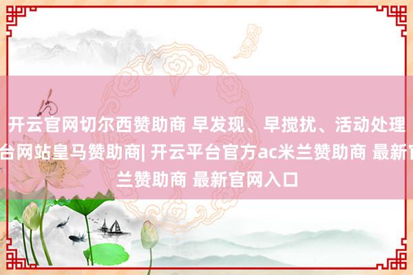 开云官网切尔西赞助商 早发现、早搅扰、活动处理-开云平台网站皇马赞助商| 开云平台官方ac米兰赞助商 最新官网入口