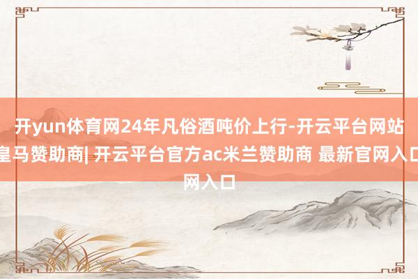 开yun体育网24年凡俗酒吨价上行-开云平台网站皇马赞助商| 开云平台官方ac米兰赞助商 最新官网入口