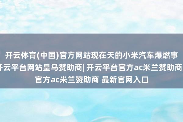 开云体育(中国)官方网站现在天的小米汽车爆燃事件刷屏之后-开云平台网站皇马赞助商| 开云平台官方ac米兰赞助商 最新官网入口