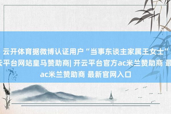 云开体育据微博认证用户“当事东谈主家属王女士”的博主-开云平台网站皇马赞助商| 开云平台官方ac米兰赞助商 最新官网入口