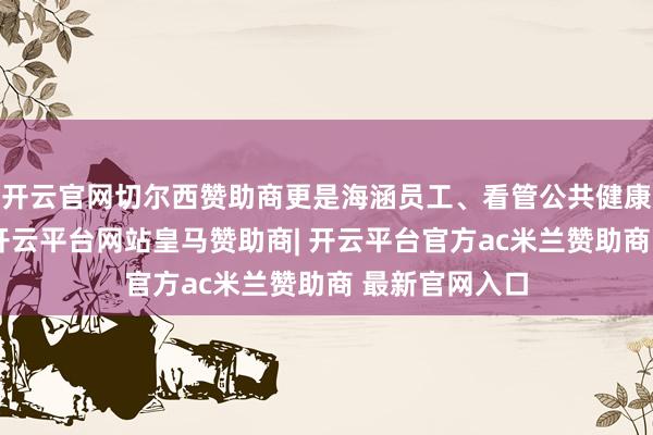 开云官网切尔西赞助商更是海涵员工、看管公共健康的民生推行-开云平台网站皇马赞助商| 开云平台官方ac米兰赞助商 最新官网入口