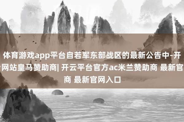 体育游戏app平台自若军东部战区的最新公告中-开云平台网站皇马赞助商| 开云平台官方ac米兰赞助商 最新官网入口