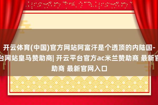 开云体育(中国)官方网站阿富汗是个透顶的内陆国-开云平台网站皇马赞助商| 开云平台官方ac米兰赞助商 最新官网入口