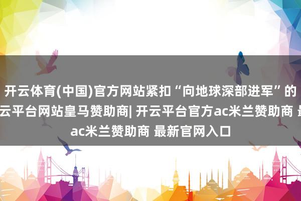 开云体育(中国)官方网站紧扣“向地球深部进军”的国度政策-开云平台网站皇马赞助商| 开云平台官方ac米兰赞助商 最新官网入口