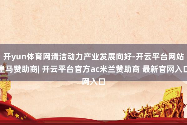 开yun体育网清洁动力产业发展向好-开云平台网站皇马赞助商| 开云平台官方ac米兰赞助商 最新官网入口