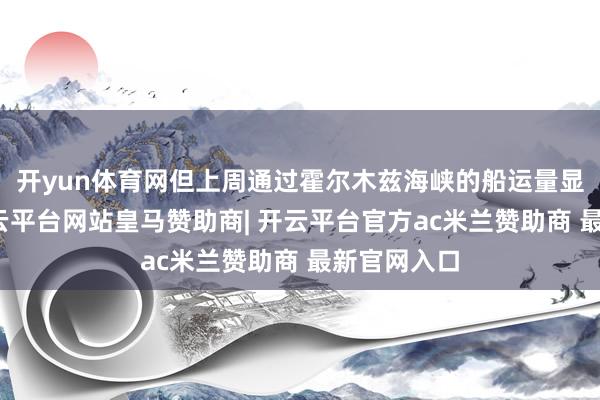 开yun体育网但上周通过霍尔木兹海峡的船运量显赫上涨-开云平台网站皇马赞助商| 开云平台官方ac米兰赞助商 最新官网入口